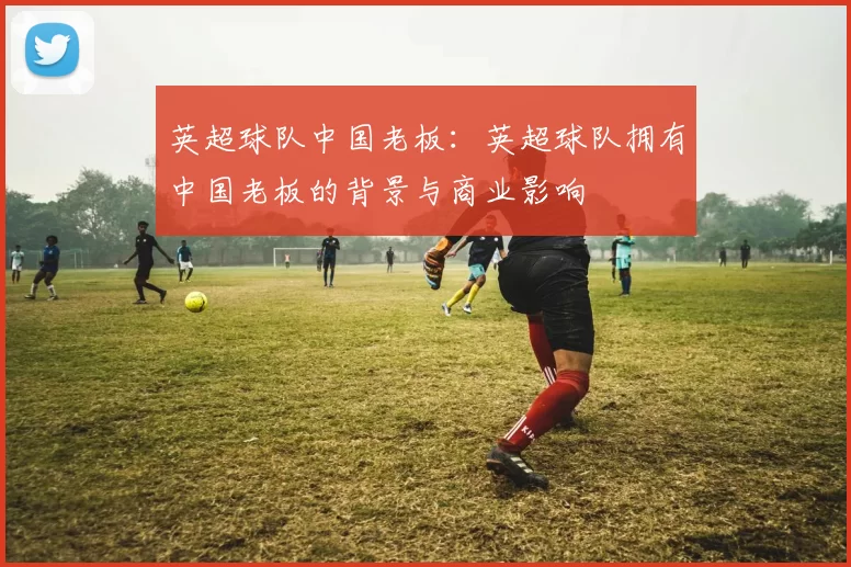 英超球队中国老板：英超球队拥有中国老板的背景与商业影响