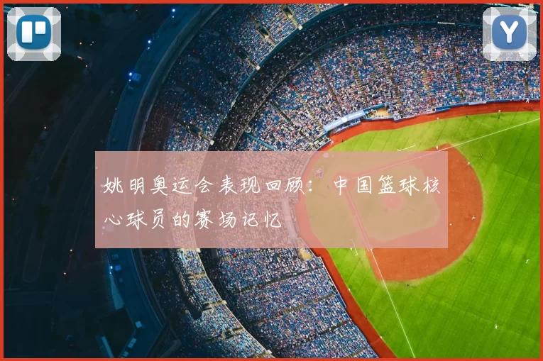 姚明奥运会表现回顾：中国篮球核心球员的赛场记忆