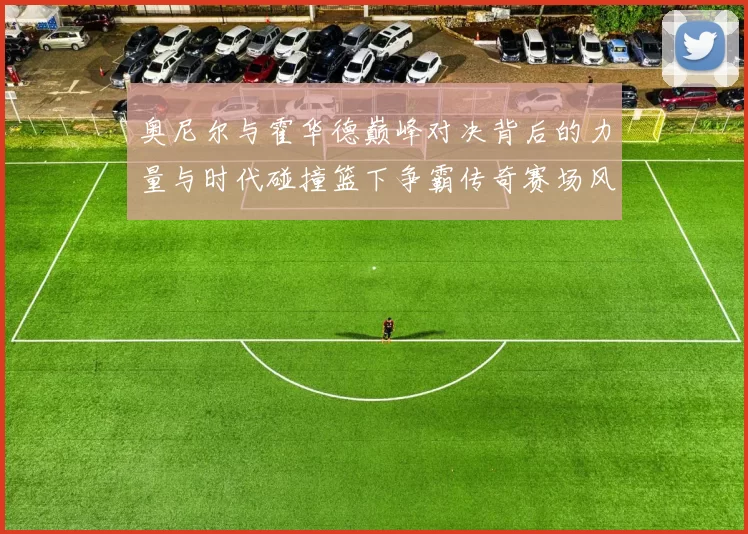 奥尼尔与霍华德巅峰对决背后的力量与时代碰撞篮下争霸传奇赛场风云