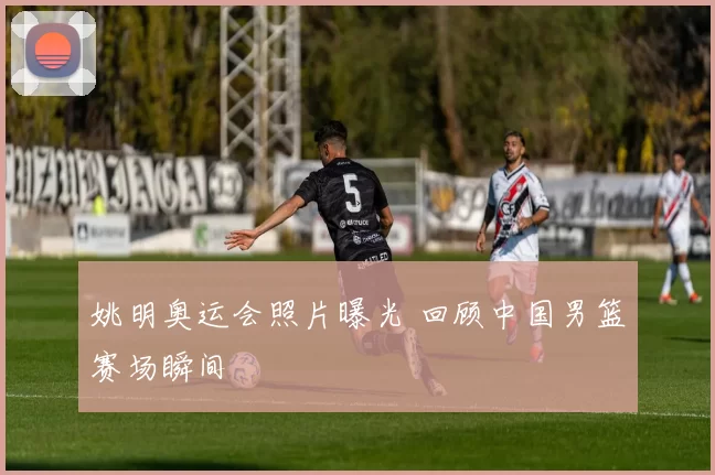 姚明奥运会照片曝光 回顾中国男篮赛场瞬间