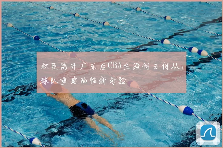积臣离开广东后CBA生涯何去何从，球队重建面临新考验
