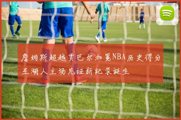 詹姆斯超越贾巴尔加冕NBA历史得分王湖人主场见证新纪录诞生