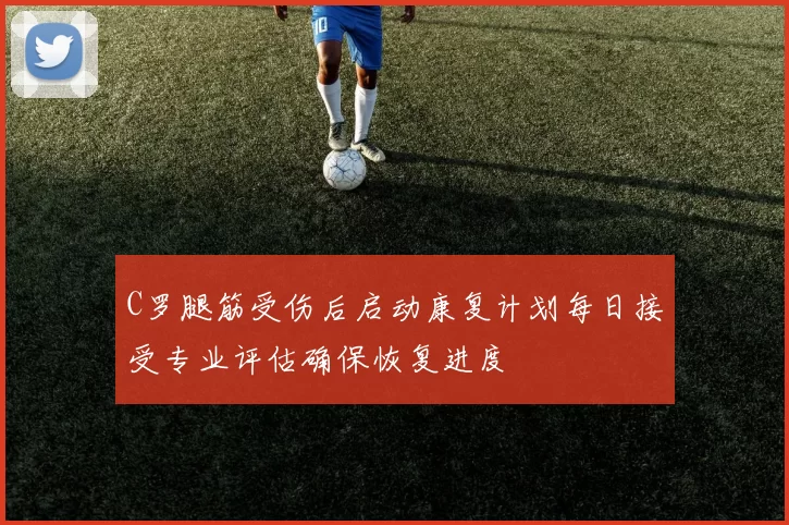 C罗腿筋受伤后启动康复计划每日接受专业评估确保恢复进度