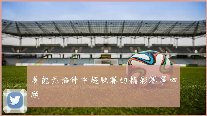 鲁能无插件中超联赛的精彩赛事回顾