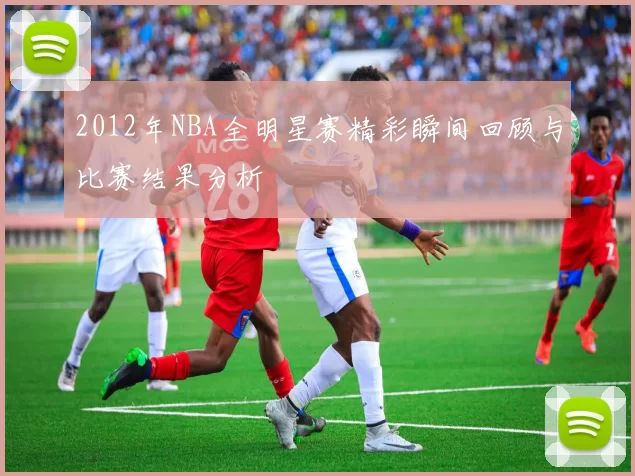 2012年NBA全明星赛精彩瞬间回顾与比赛结果分析