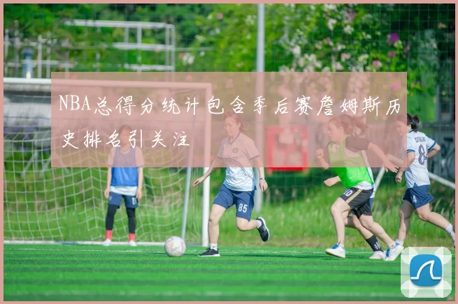 NBA总得分统计包含季后赛詹姆斯历史排名引关注