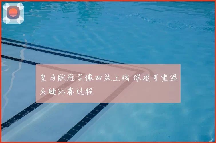 皇马欧冠录像回放上线 球迷可重温关键比赛过程