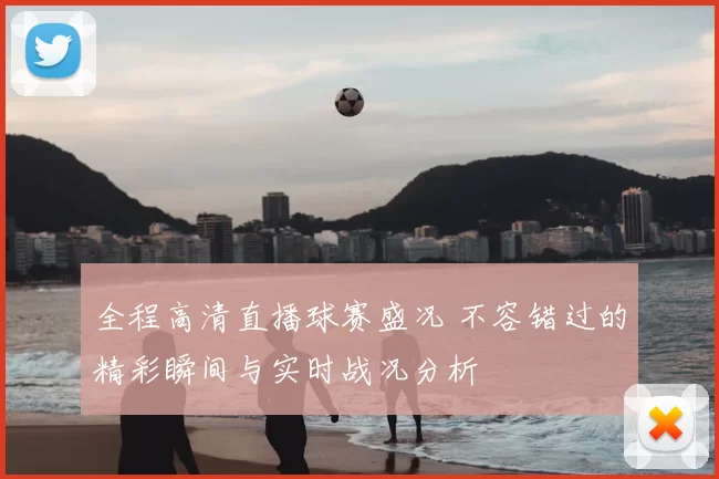 全程高清直播球赛盛况 不容错过的精彩瞬间与实时战况分析