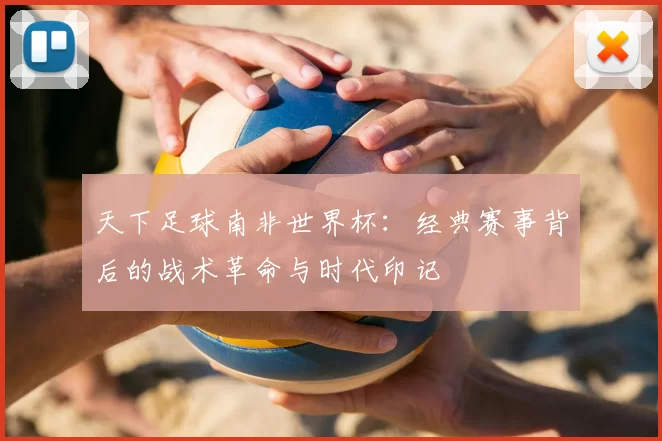 天下足球南非世界杯：经典赛事背后的战术革命与时代印记