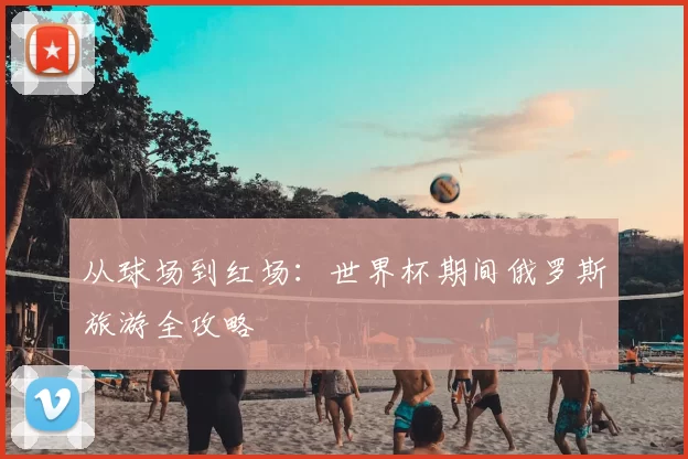 从球场到红场：世界杯期间俄罗斯旅游全攻略