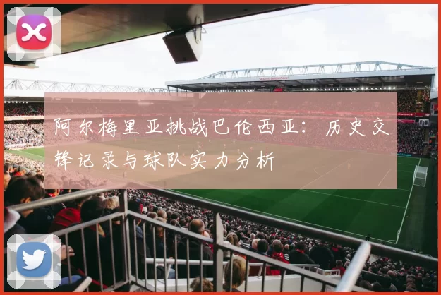 阿尔梅里亚挑战巴伦西亚：历史交锋记录与球队实力分析