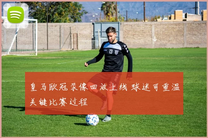 皇马欧冠录像回放上线 球迷可重温关键比赛过程
