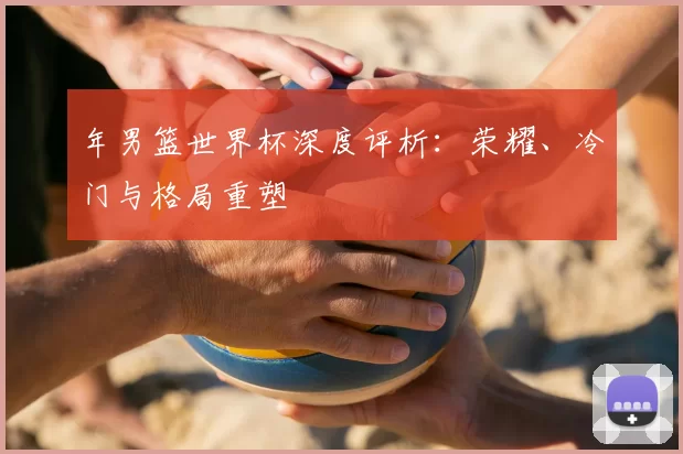 年男篮世界杯深度评析：荣耀、冷门与格局重塑