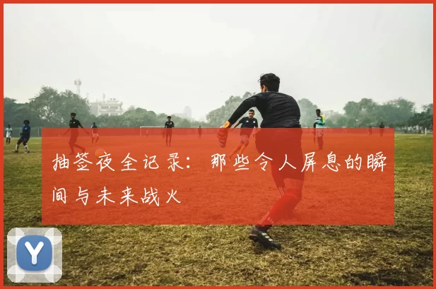 抽签夜全记录:那些令人屏息的瞬间与未来战火