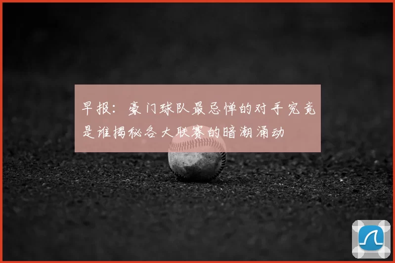 早报：豪门球队最忌惮的对手究竟是谁揭秘各大联赛的暗潮涌动