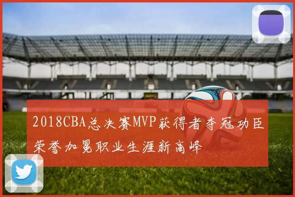 2018CBA总决赛MVP获得者夺冠功臣荣誉加冕职业生涯新高峰