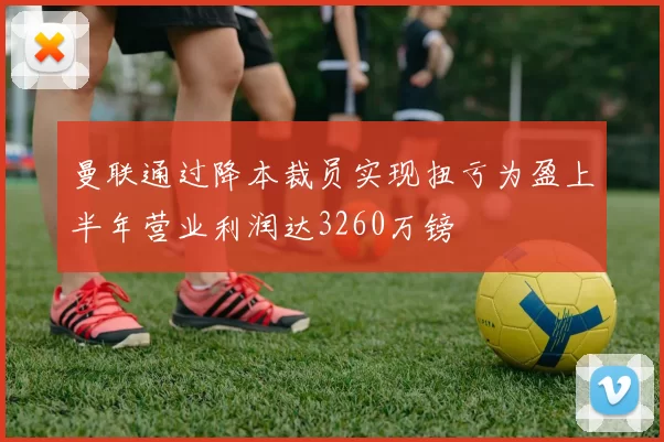 曼联通过降本裁员实现扭亏为盈上半年营业利润达3260万镑