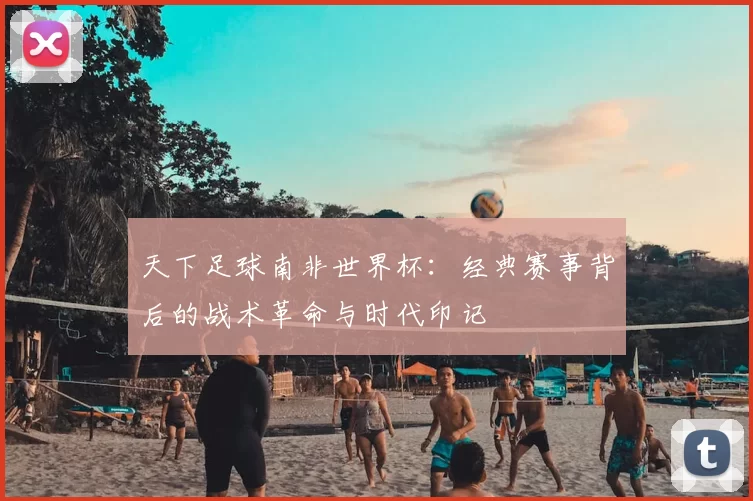 天下足球南非世界杯：经典赛事背后的战术革命与时代印记