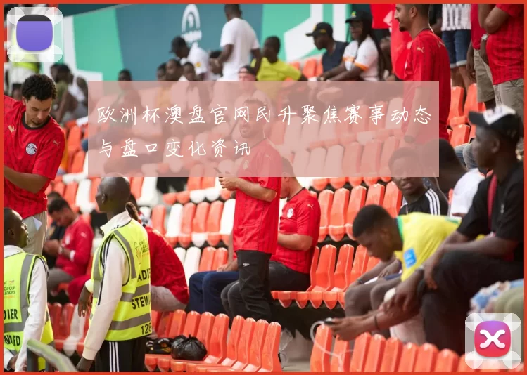 欧洲杯澳盘官网民升聚焦赛事动态与盘口变化资讯