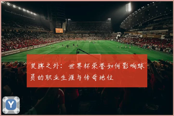 奖牌之外:世界杯荣誉如何影响球员的职业生涯与传奇地位