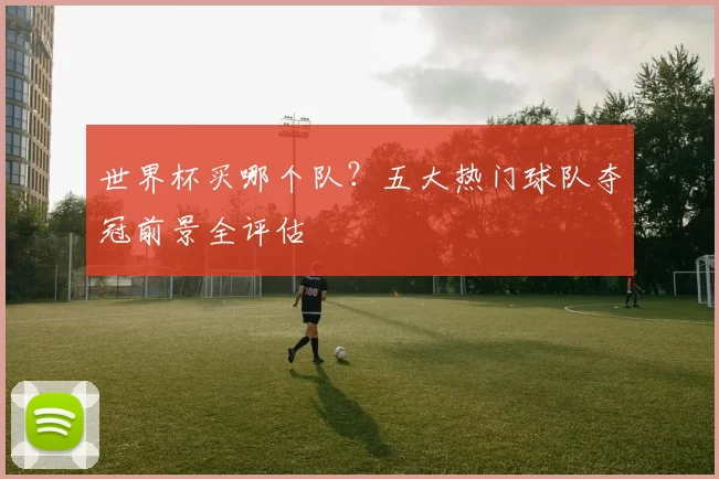 世界杯买哪个队?五大热门球队夺冠前景全评估
