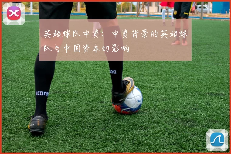 英超球队中资：中资背景的英超球队与中国资本的影响