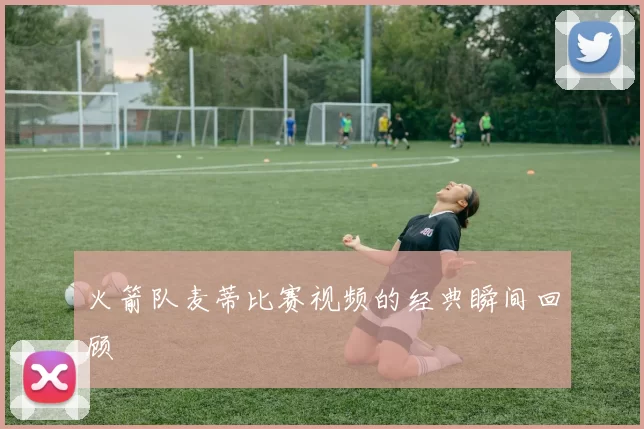 火箭队麦蒂比赛视频的经典瞬间回顾