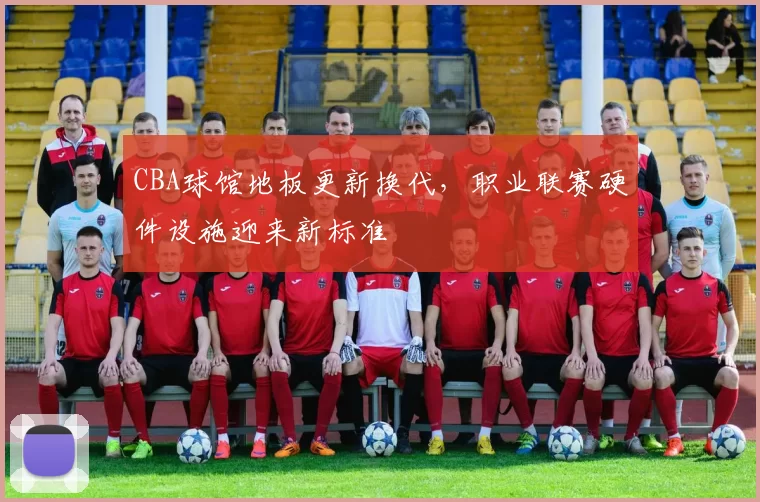 CBA球馆地板更新换代，职业联赛硬件设施迎来新标准