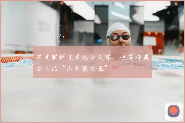 深度解析克罗地亚足球:世界杯舞台上的“加时赛之王”