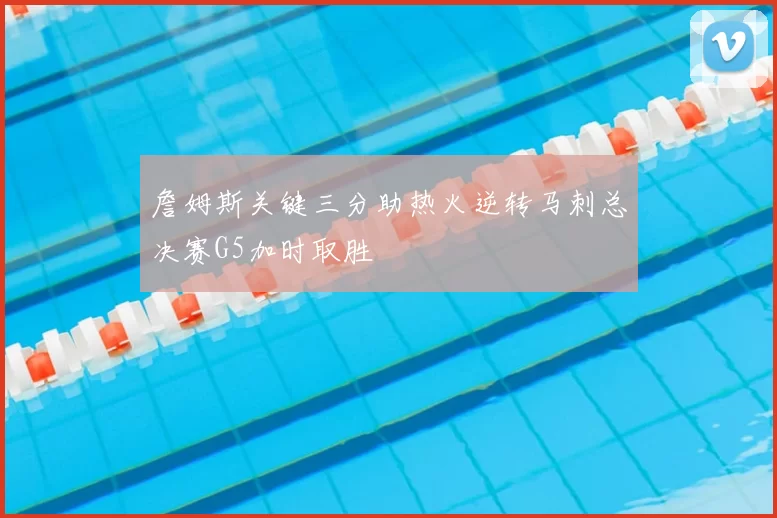 詹姆斯关键三分助热火逆转马刺总决赛G5加时取胜