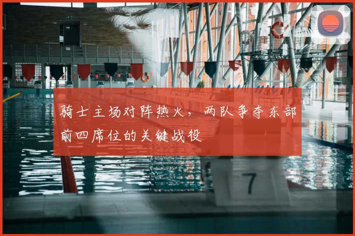 骑士主场对阵热火，两队争夺东部前四席位的关键战役