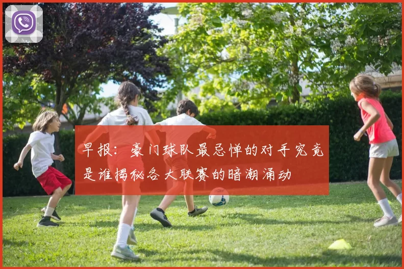 早报：豪门球队最忌惮的对手究竟是谁揭秘各大联赛的暗潮涌动