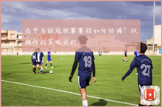 西甲与欧冠联赛赛程如何协调？双线作战策略分析