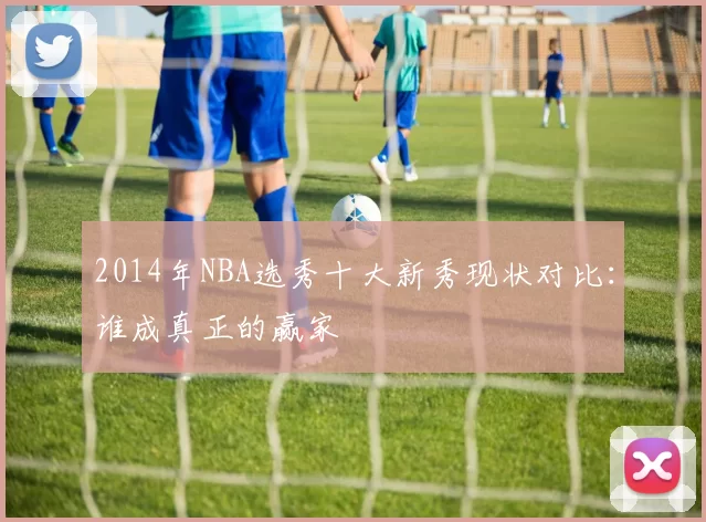 2014年NBA选秀十大新秀现状对比：谁成真正的赢家