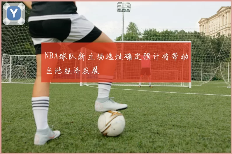 NBA球队新主场选址确定预计将带动当地经济发展