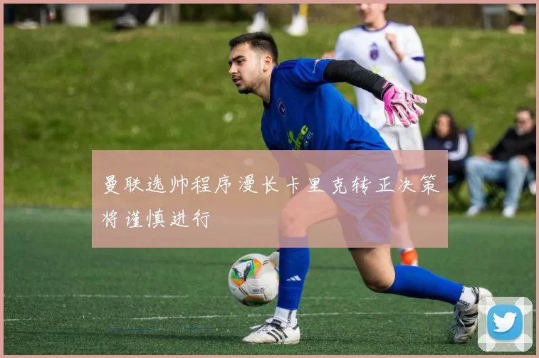 曼联选帅程序漫长卡里克转正决策将谨慎进行