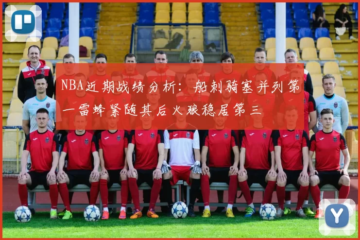 NBA近期战绩分析：船刺骑塞并列第一雷蜂紧随其后火狼稳居第三