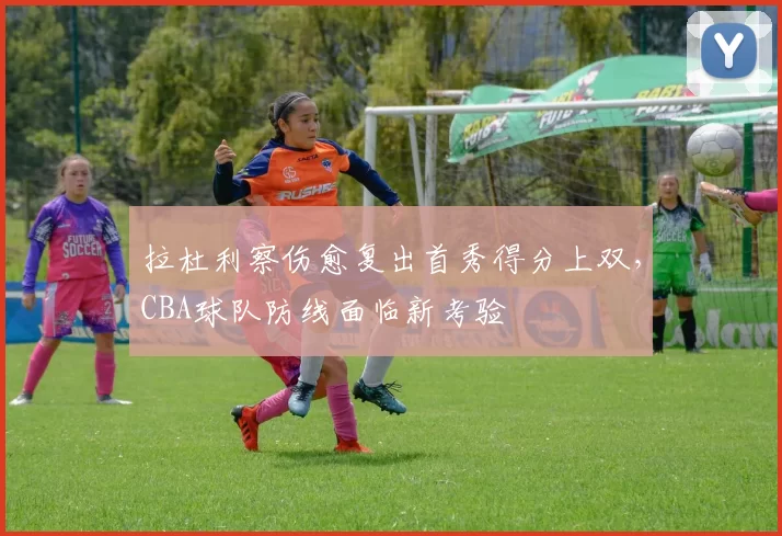 拉杜利察伤愈复出首秀得分上双，CBA球队防线面临新考验