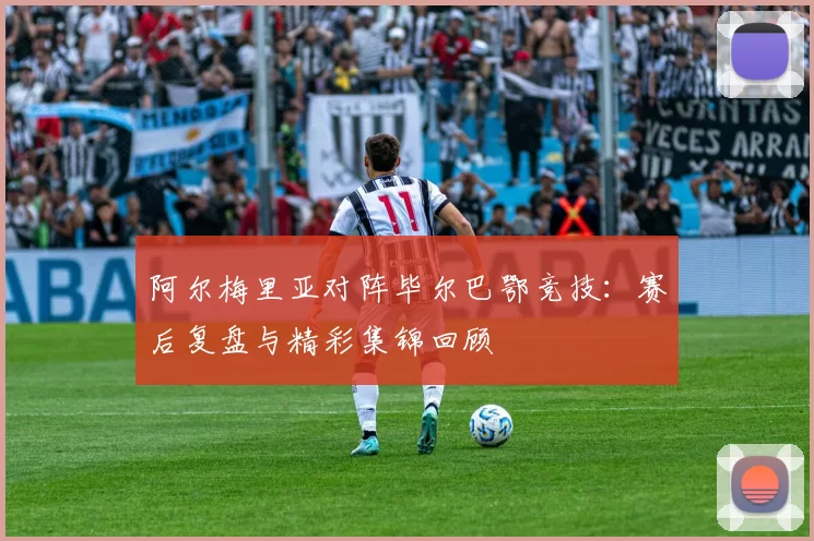 阿尔梅里亚对阵毕尔巴鄂竞技:赛后复盘与精彩集锦回顾
