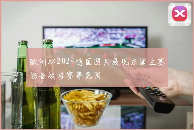 欧洲杯2024德国图片展现东道主赛场备战与赛事氛围