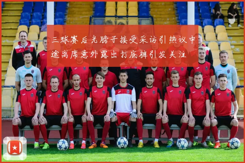 三球赛后光膀子接受采访引热议中途离席意外露出打底裤引发关注