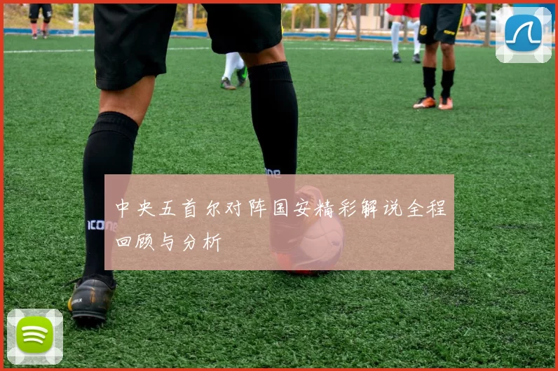 中央五首尔对阵国安精彩解说全程回顾与分析