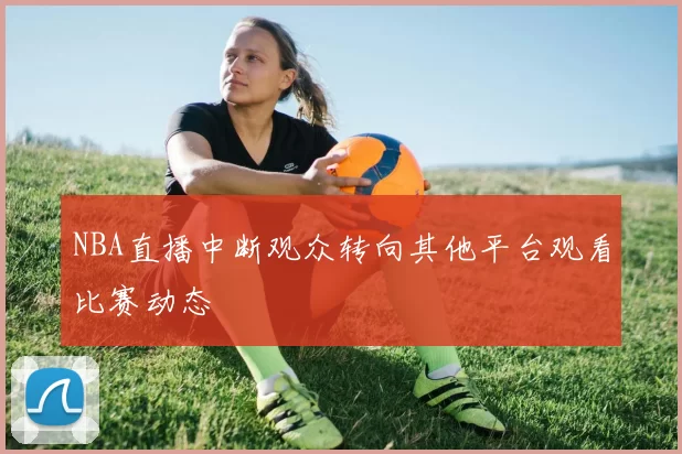 NBA直播中断观众转向其他平台观看比赛动态