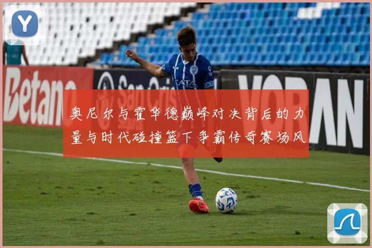 奥尼尔与霍华德巅峰对决背后的力量与时代碰撞篮下争霸传奇赛场风云