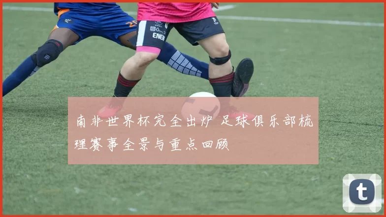 南非世界杯完全出炉 足球俱乐部梳理赛事全景与重点回顾
