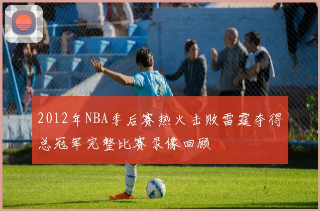 2012年NBA季后赛热火击败雷霆夺得总冠军完整比赛录像回顾