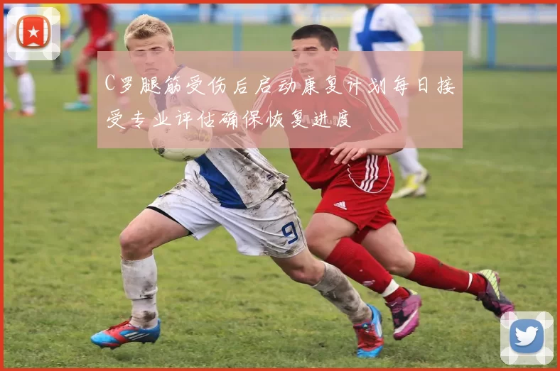 C罗腿筋受伤后启动康复计划每日接受专业评估确保恢复进度