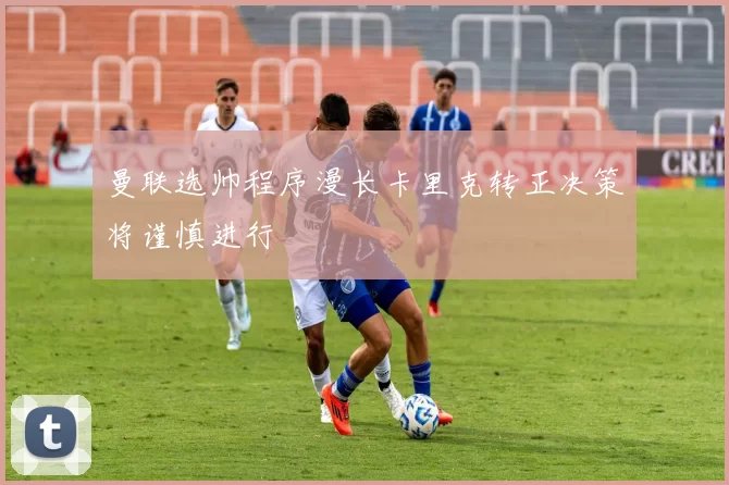 曼联选帅程序漫长卡里克转正决策将谨慎进行