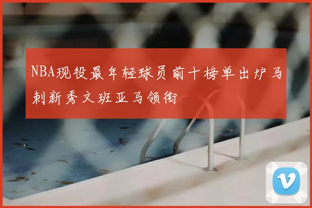 NBA现役最年轻球员前十榜单出炉马刺新秀文班亚马领衔