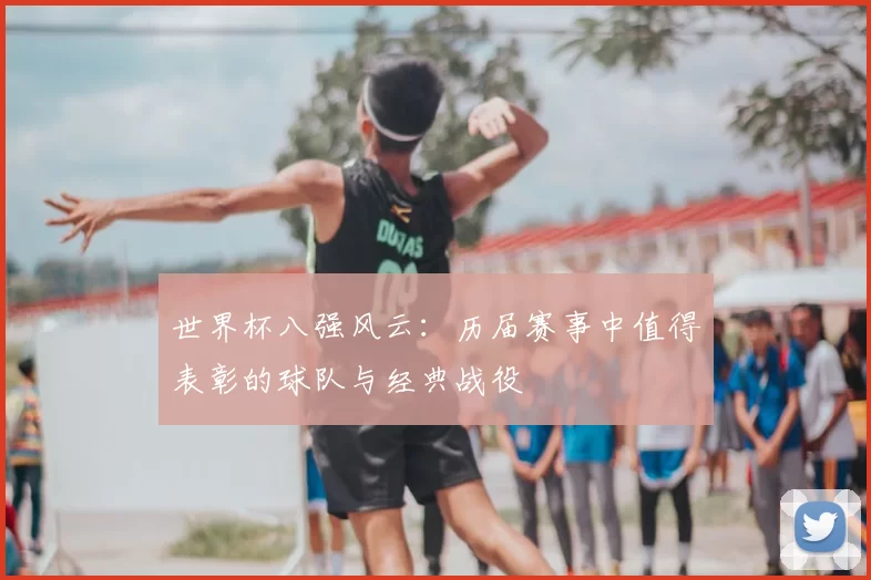 世界杯八强风云:历届赛事中值得表彰的球队与经典战役